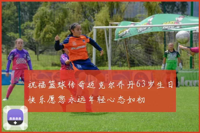 祝福篮球传奇迈克尔乔丹63岁生日快乐愿您永远年轻心态如初