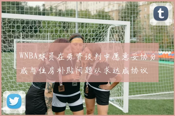 WNBA球员在劳资谈判中愿意妥协分成与住房补贴问题以求达成协议