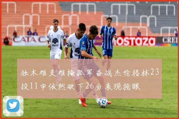 独木难支难掩孤军奋战杰伦格林23投11中依然砍下26分表现抢眼