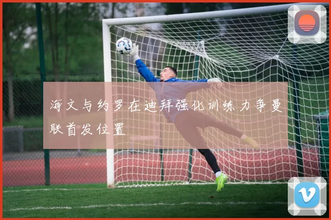 海文与约罗在迪拜强化训练力争曼联首发位置