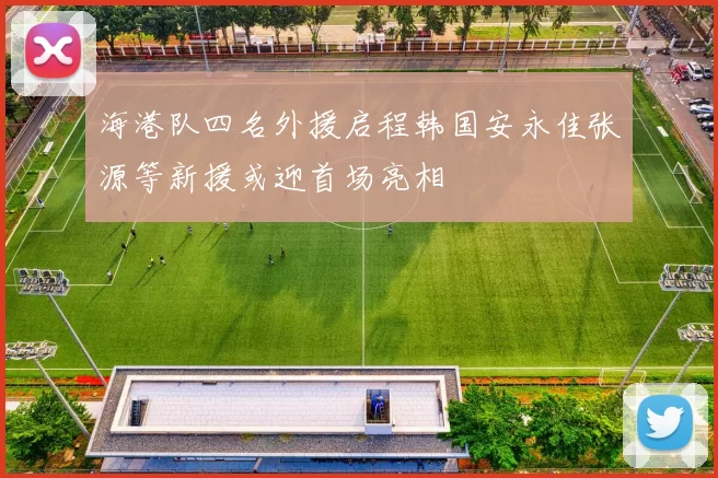 海港队四名外援启程韩国安永佳张源等新援或迎首场亮相