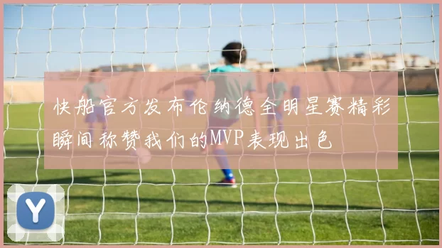 快船官方发布伦纳德全明星赛精彩瞬间称赞我们的MVP表现出色