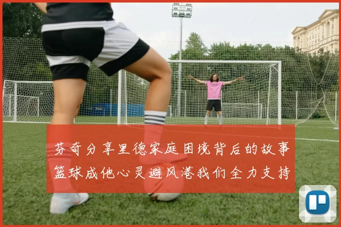 芬奇分享里德家庭困境背后的故事篮球成他心灵避风港我们全力支持与陪伴