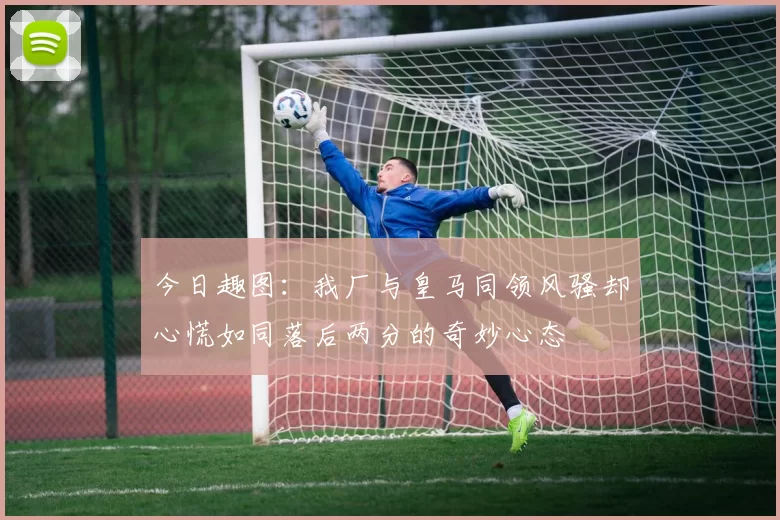 今日趣图：我厂与皇马同领风骚却心慌如同落后两分的奇妙心态
