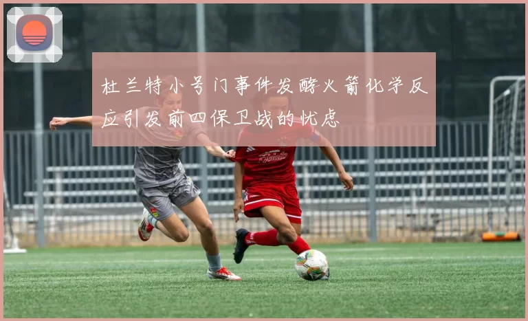 杜兰特小号门事件发酵火箭化学反应引发前四保卫战的忧虑