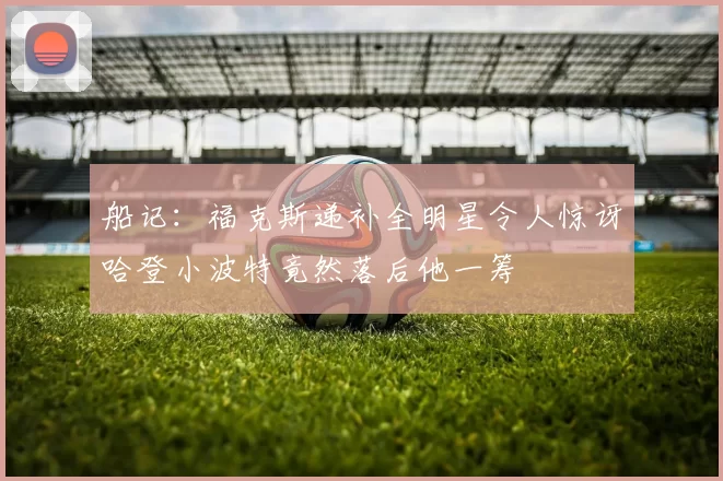 船记：福克斯递补全明星令人惊讶哈登小波特竟然落后他一筹