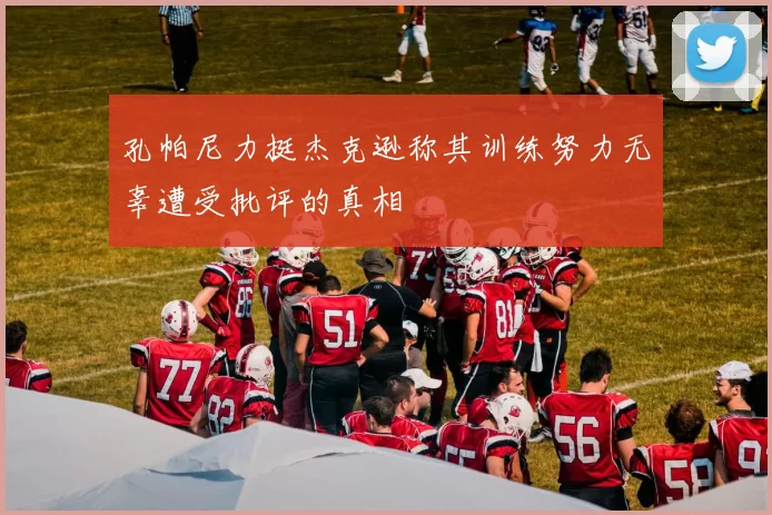 孔帕尼力挺杰克逊称其训练努力无辜遭受批评的真相