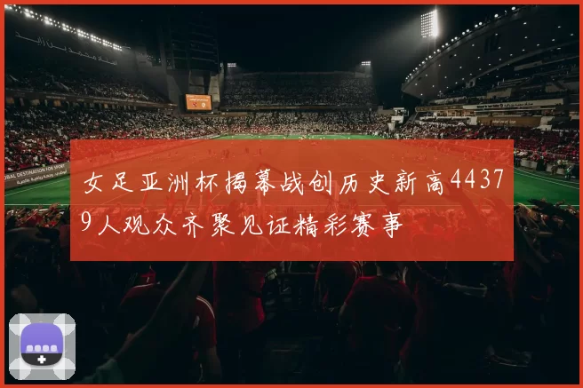 女足亚洲杯揭幕战创历史新高44379人观众齐聚见证精彩赛事