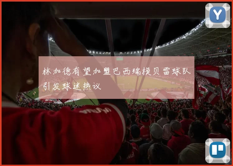林加德有望加盟巴西瑞模贝雷球队引发球迷热议