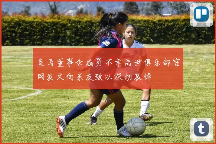 皇马董事会成员不幸离世俱乐部官网发文向亲友致以深切哀悼