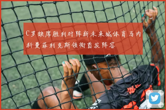 C罗缺席胜利对阵新未来城体育马内科曼菲利克斯领衔首发阵容