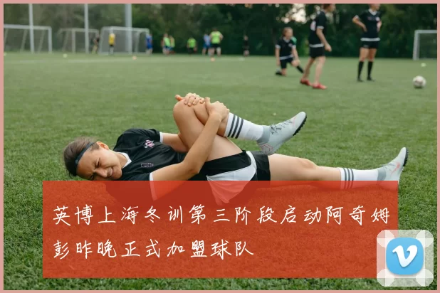 英博上海冬训第三阶段启动阿奇姆彭昨晚正式加盟球队