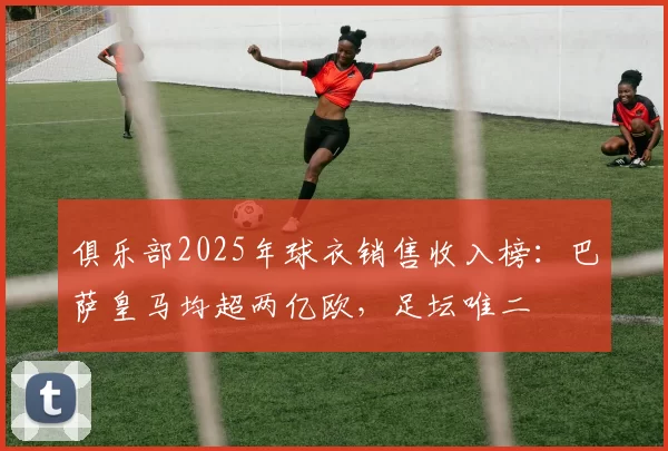 俱乐部2025年球衣销售收入榜：巴萨皇马均超两亿欧，足坛唯二
