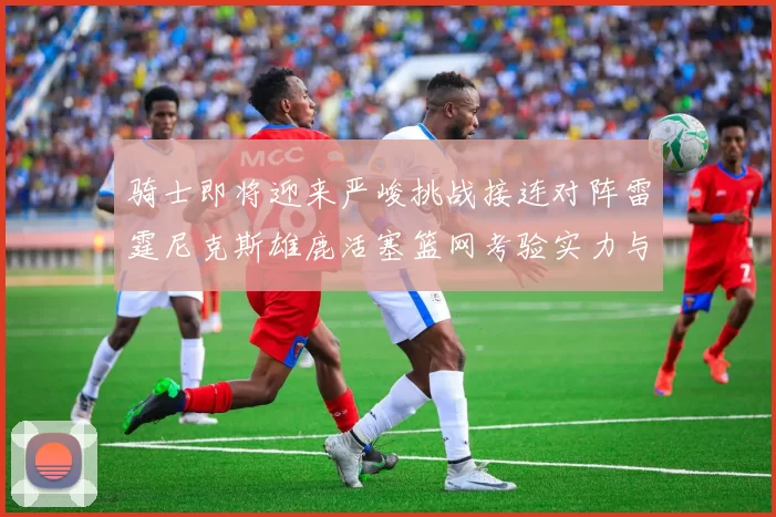 骑士即将迎来严峻挑战接连对阵雷霆尼克斯雄鹿活塞篮网考验实力与韧性