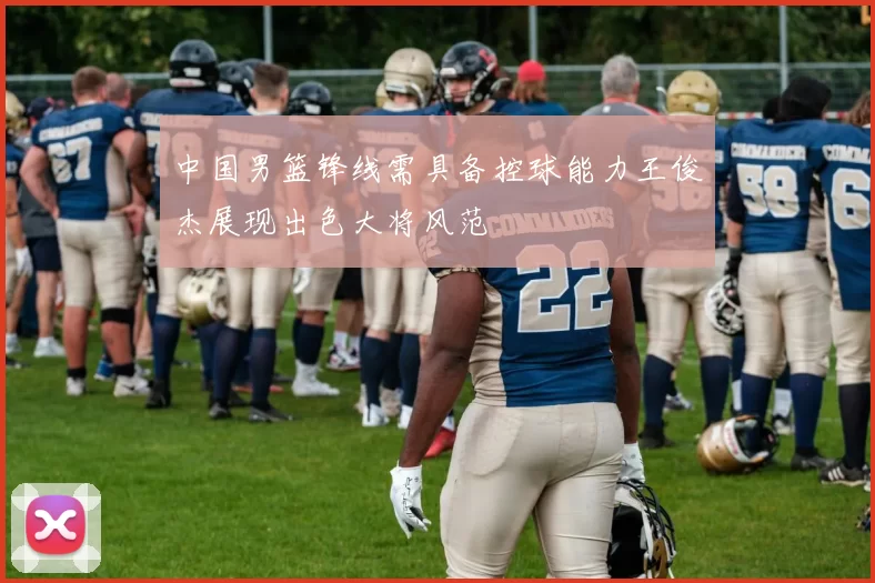 中国男篮锋线需具备控球能力王俊杰展现出色大将风范