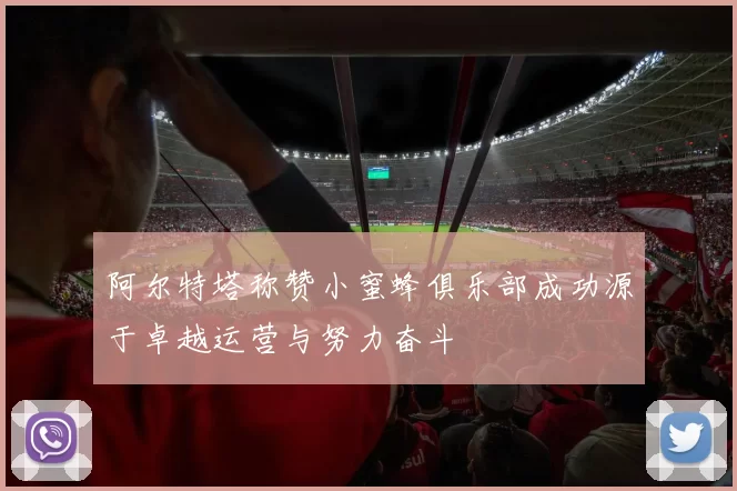 阿尔特塔称赞小蜜蜂俱乐部成功源于卓越运营与努力奋斗