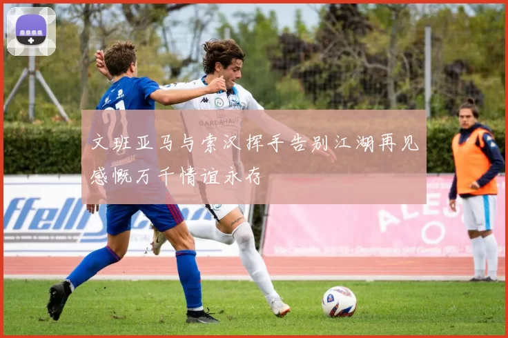 文班亚马与索汉挥手告别江湖再见感慨万千情谊永存