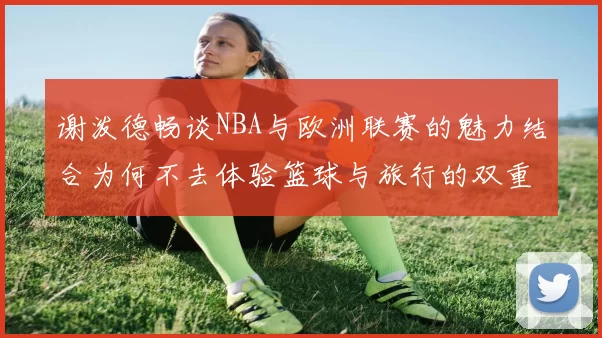 谢泼德畅谈NBA与欧洲联赛的魅力结合为何不去体验篮球与旅行的双重乐趣